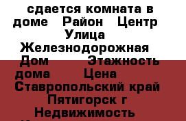 сдается комната в доме › Район ­ Центр › Улица ­ Железнодорожная › Дом ­ 12 › Этажность дома ­ 2 › Цена ­ 4 000 - Ставропольский край, Пятигорск г. Недвижимость » Квартиры аренда   . Ставропольский край,Пятигорск г.